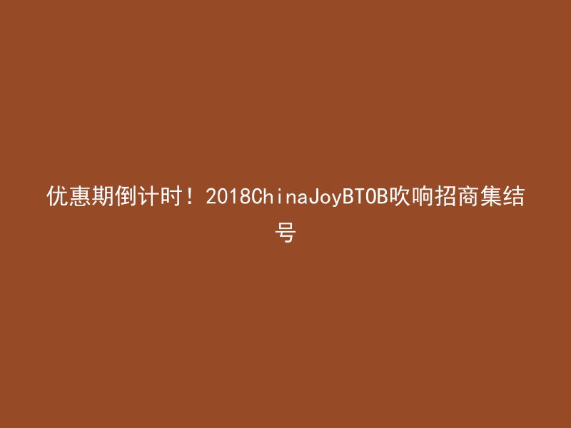 优惠期倒计时！2018ChinaJoyBTOB吹响招商集结号