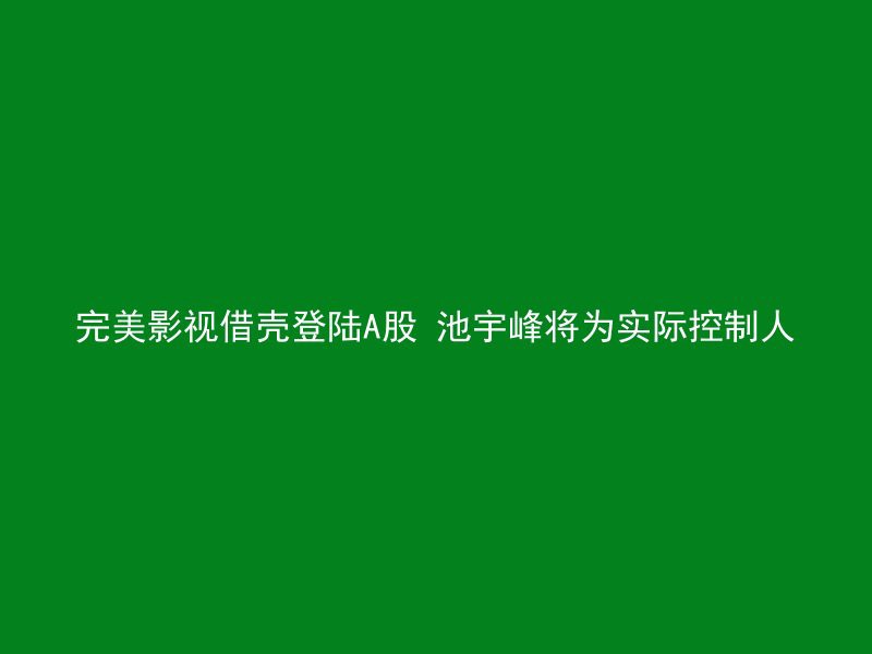 完美影视借壳登陆A股 池宇峰将为实际控制人