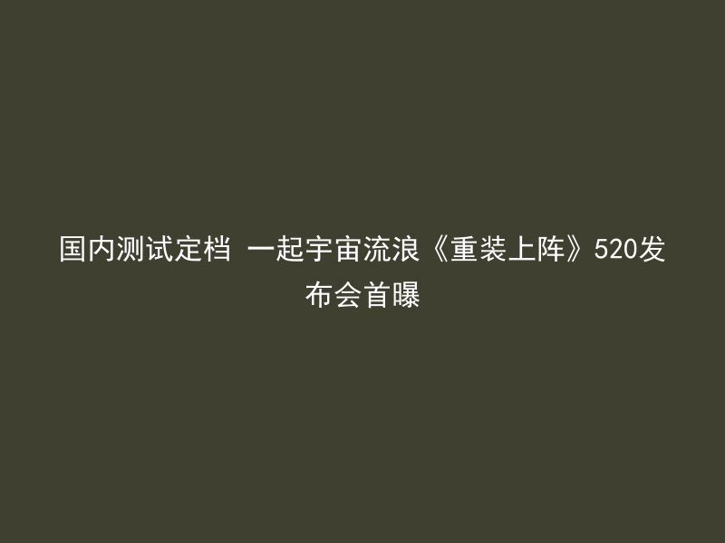 国内测试定档 一起宇宙流浪《重装上阵》520发布会首曝