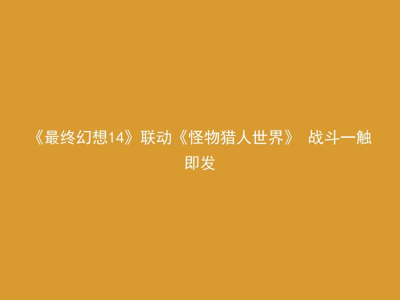 《最终幻想14》联动《怪物猎人世界》 战斗一触即发