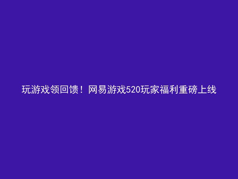 玩游戏领回馈！网易游戏520玩家福利重磅上线