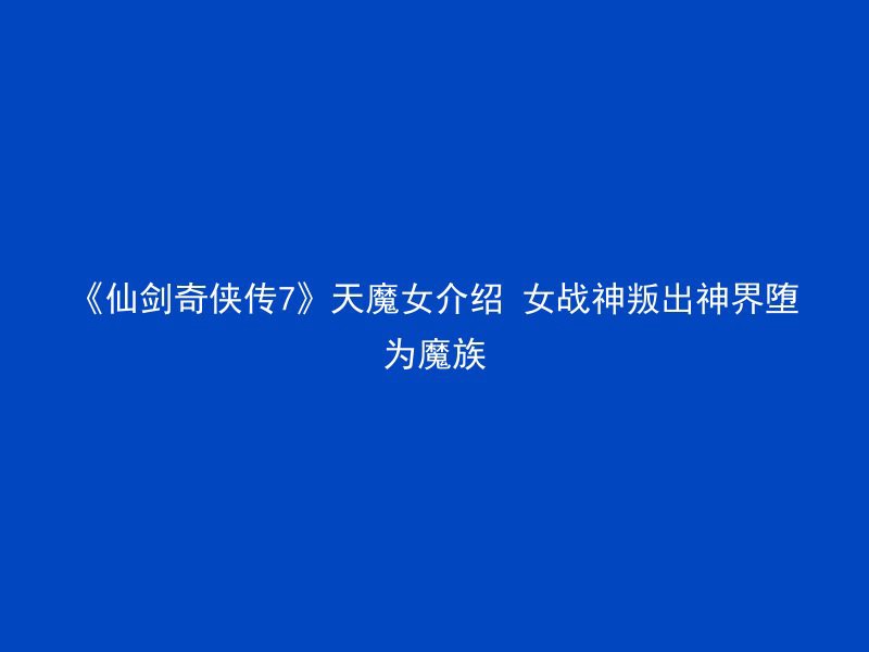 《仙剑奇侠传7》天魔女介绍 女战神叛出神界堕为魔族