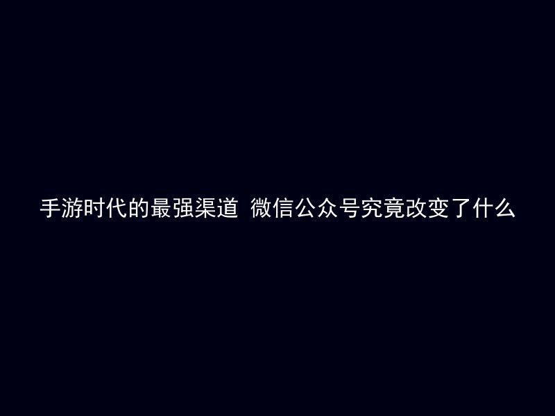 手游时代的最强渠道 微信公众号究竟改变了什么