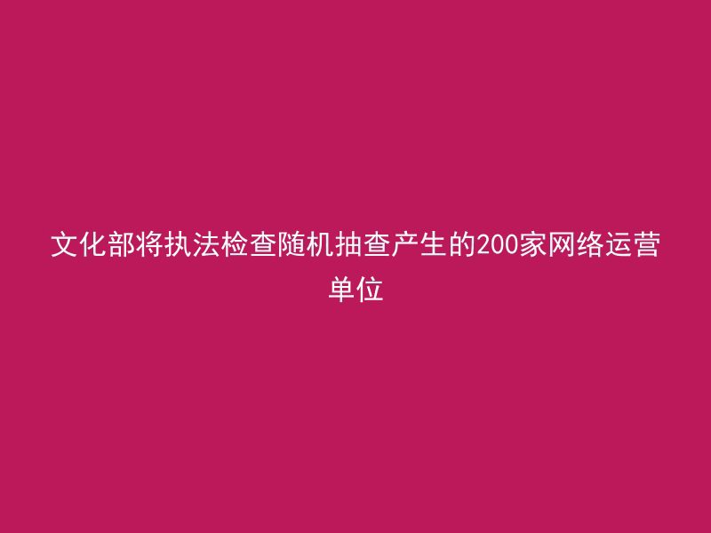 文化部将执法检查随机抽查产生的200家网络运营单位