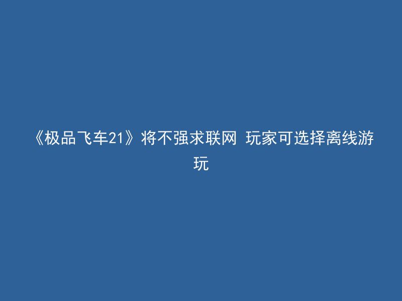 《极品飞车21》将不强求联网 玩家可选择离线游玩