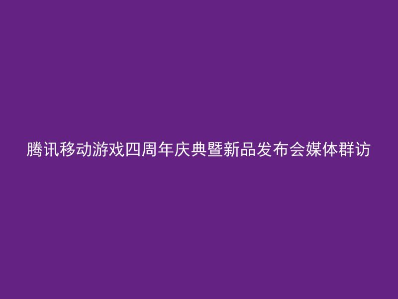 腾讯移动游戏四周年庆典暨新品发布会媒体群访