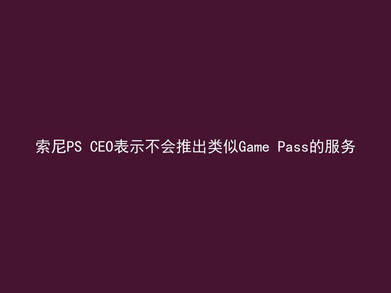 索尼PS CEO表示不会推出类似Game Pass的服务