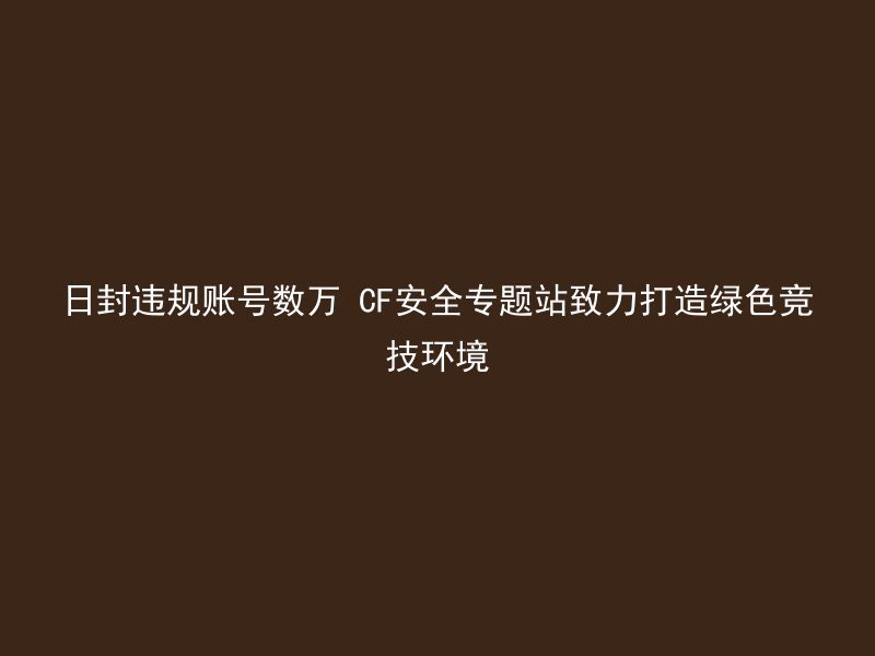 日封违规账号数万 CF安全专题站致力打造绿色竞技环境