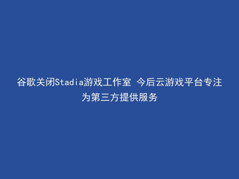 谷歌关闭Stadia游戏工作室 今后云游戏平台专注为第三方提供服务