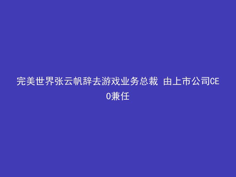 完美世界张云帆辞去游戏业务总裁 由上市公司CEO兼任