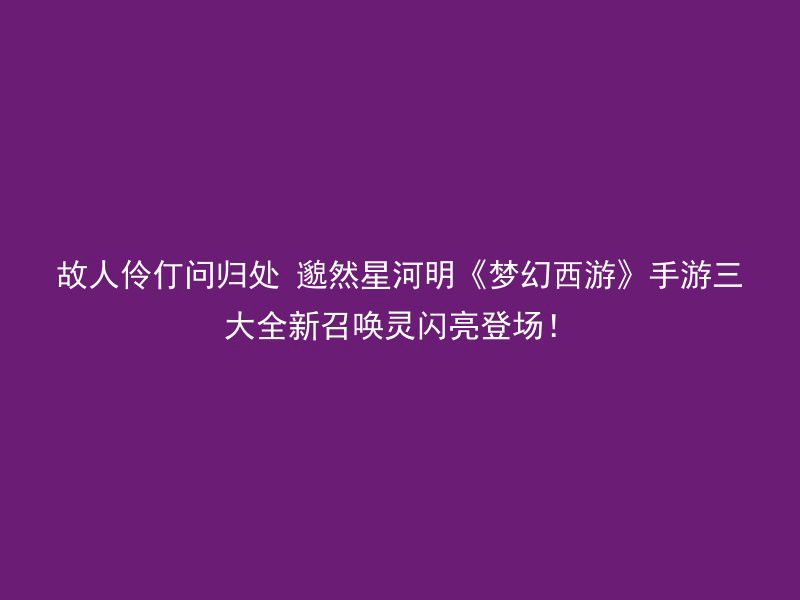 故人伶仃问归处 邈然星河明《梦幻西游》手游三大全新召唤灵闪亮登场！