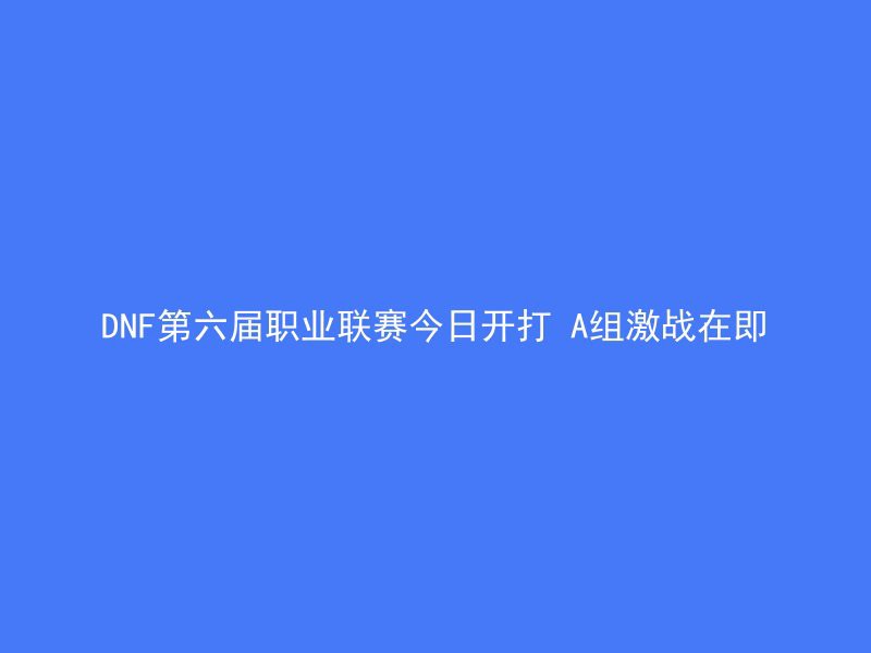 DNF第六届职业联赛今日开打 A组激战在即