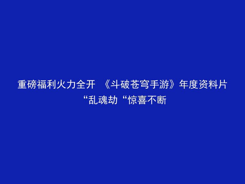 重磅福利火力全开 《斗破苍穹手游》年度资料片“乱魂劫“惊喜不断