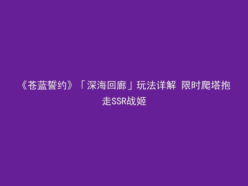 《苍蓝誓约》「深海回廊」玩法详解 限时爬塔抱走SSR战姬