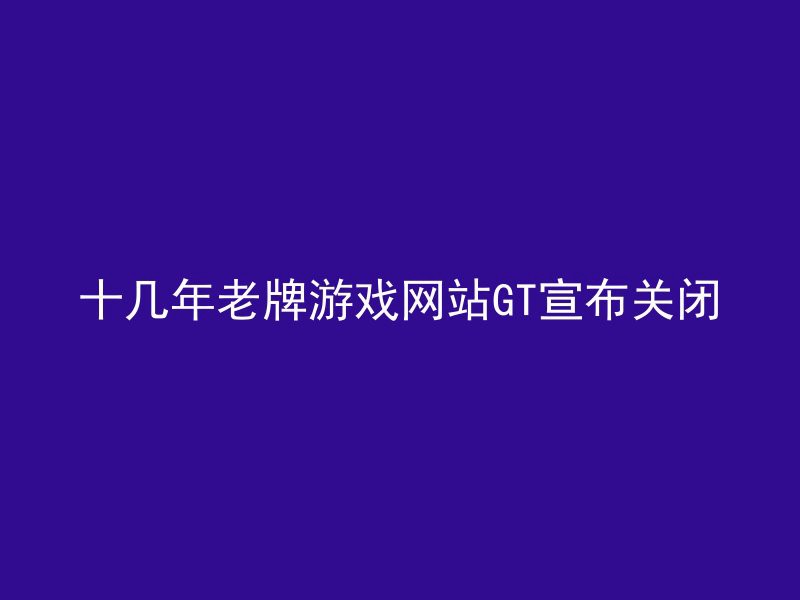 十几年老牌游戏网站GT宣布关闭