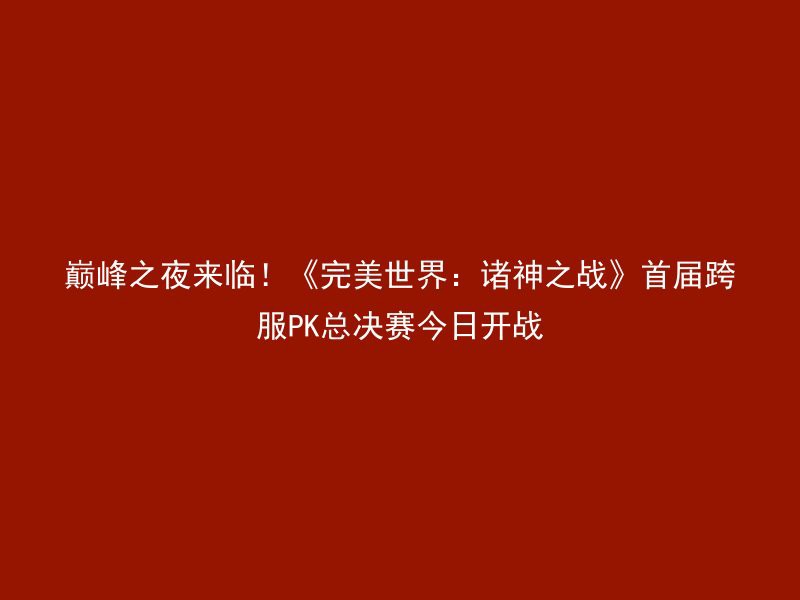 巅峰之夜来临！《完美世界：诸神之战》首届跨服PK总决赛今日开战