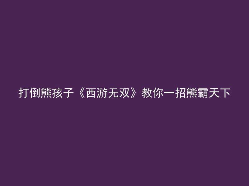 打倒熊孩子《西游无双》教你一招熊霸天下