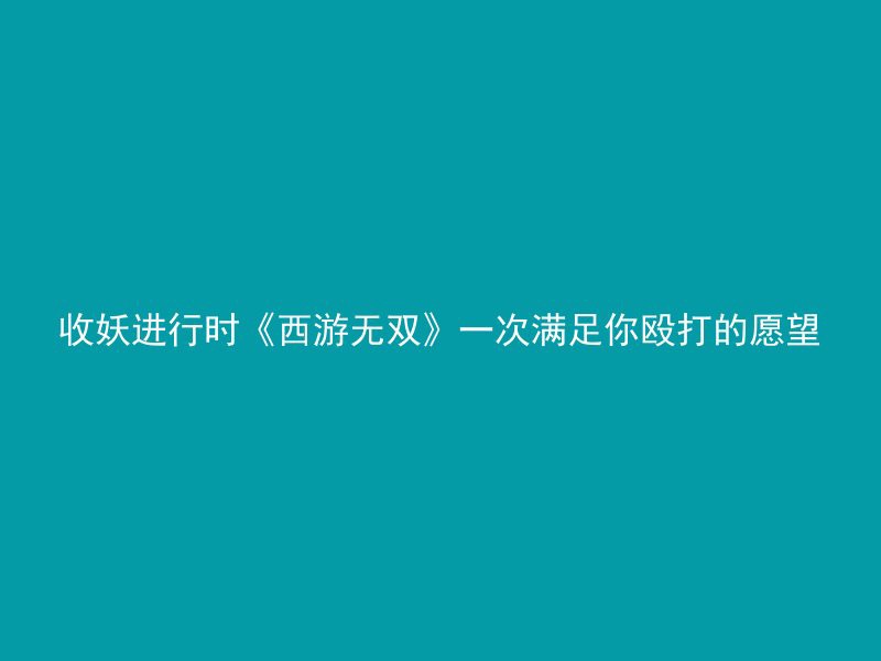 收妖进行时《西游无双》一次满足你殴打的愿望