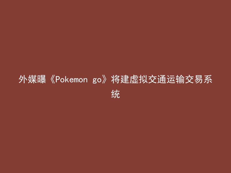 外媒曝《Pokemon go》将建虚拟交通运输交易系统