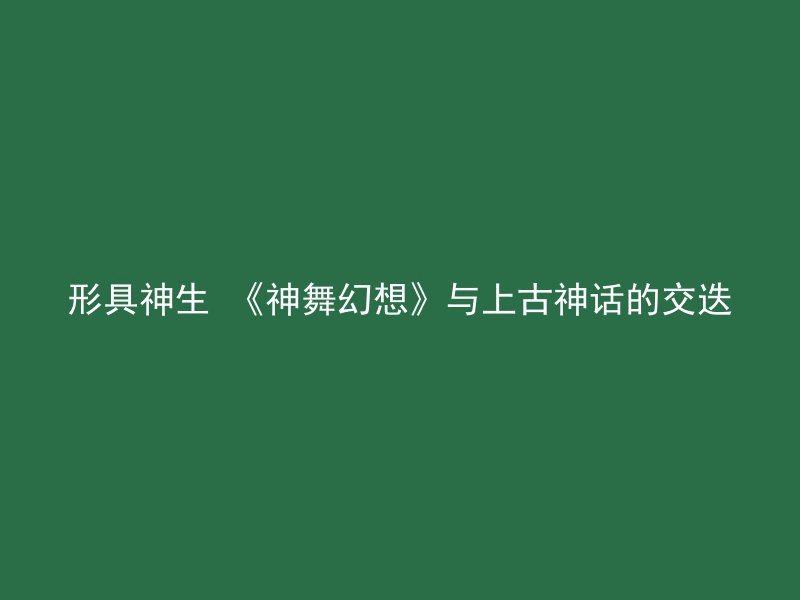 形具神生 《神舞幻想》与上古神话的交迭