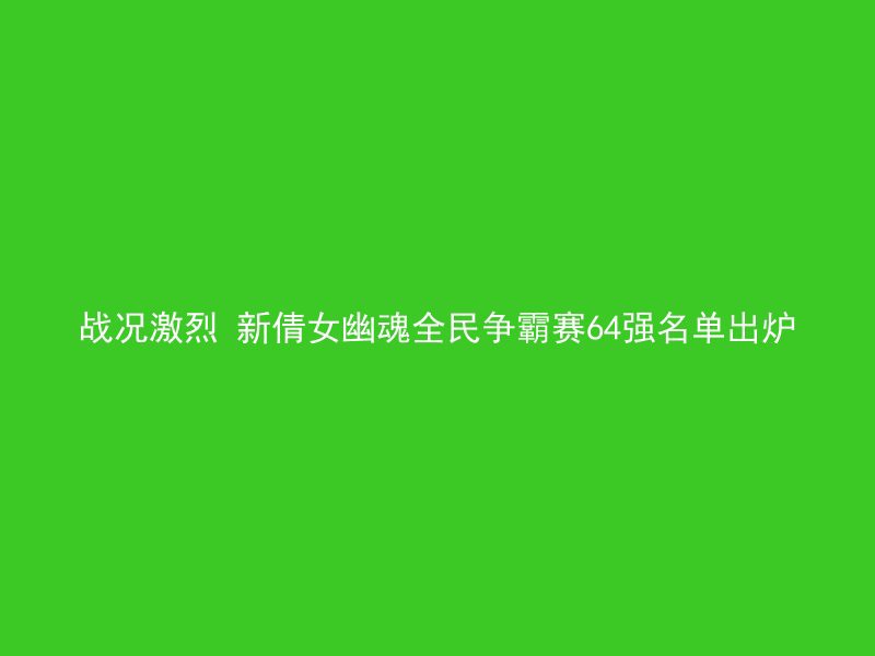 战况激烈 新倩女幽魂全民争霸赛64强名单出炉