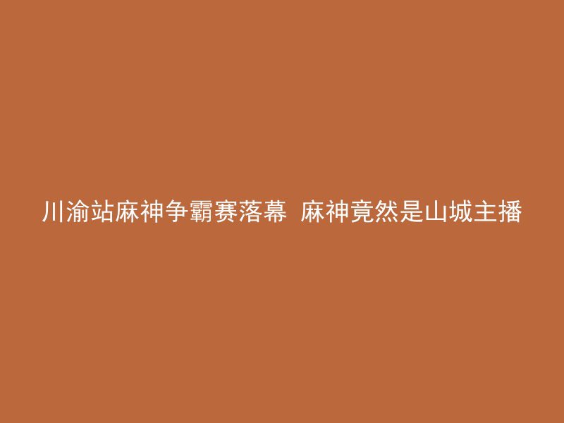 川渝站麻神争霸赛落幕 麻神竟然是山城主播