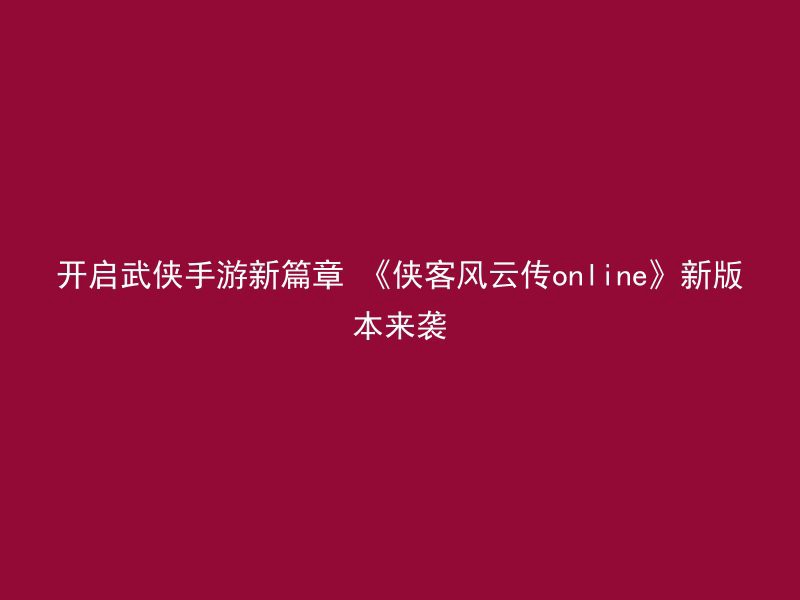 开启武侠手游新篇章 《侠客风云传online》新版本来袭