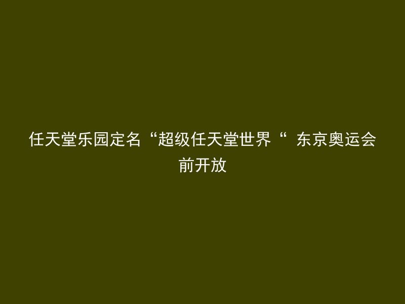 任天堂乐园定名“超级任天堂世界“ 东京奥运会前开放