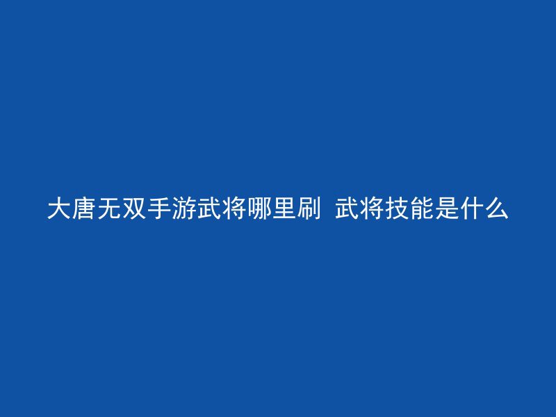 大唐无双手游武将哪里刷 武将技能是什么