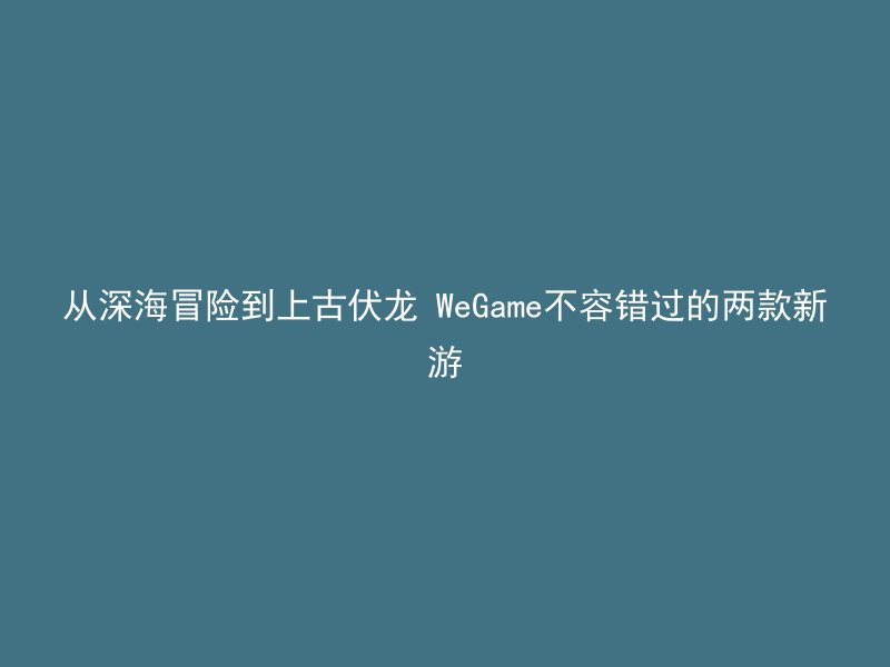 从深海冒险到上古伏龙 WeGame不容错过的两款新游