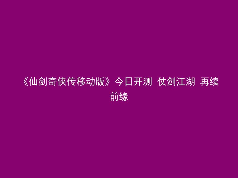 《仙剑奇侠传移动版》今日开测 仗剑江湖 再续前缘