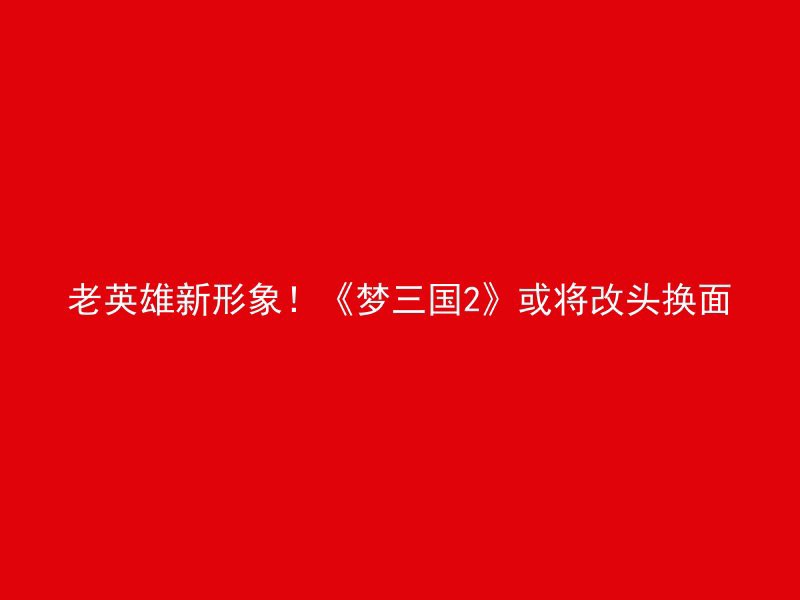 老英雄新形象！《梦三国2》或将改头换面