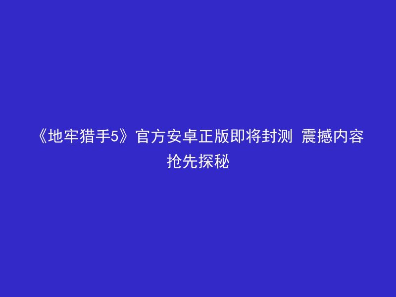 《地牢猎手5》官方安卓正版即将封测 震撼内容抢先探秘