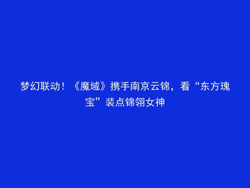 梦幻联动！《魔域》携手南京云锦，看“东方瑰宝”装点锦翎女神