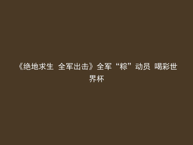 《绝地求生 全军出击》全军“粽”动员 喝彩世界杯