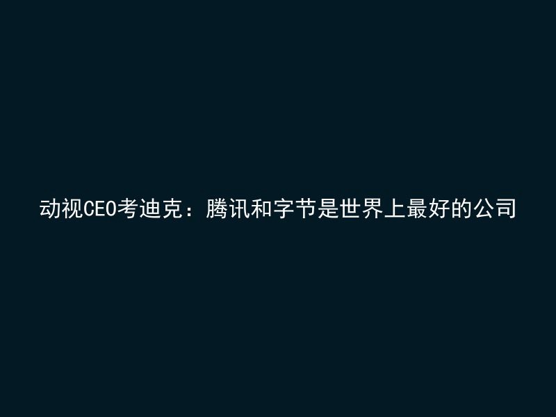 动视CEO考迪克：腾讯和字节是世界上最好的公司