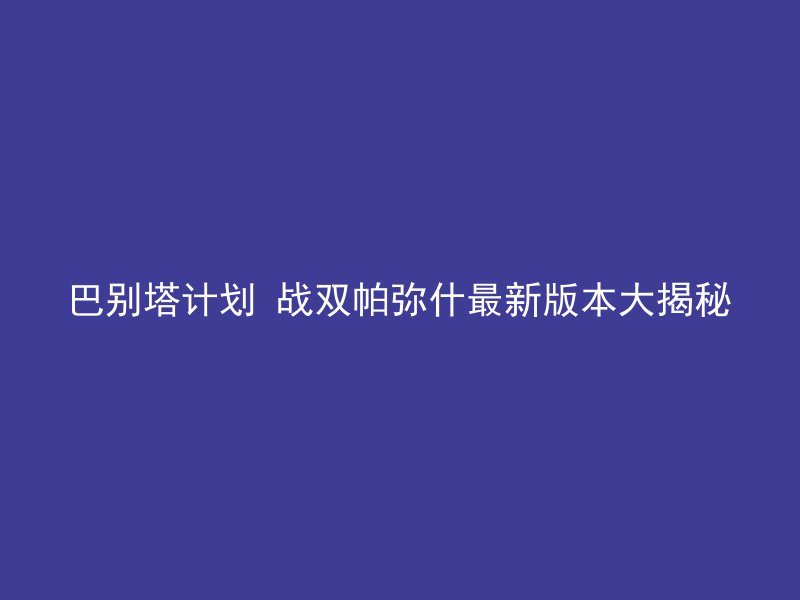 巴别塔计划 战双帕弥什最新版本大揭秘