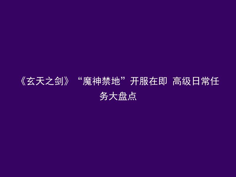 《玄天之剑》“魔神禁地”开服在即 高级日常任务大盘点