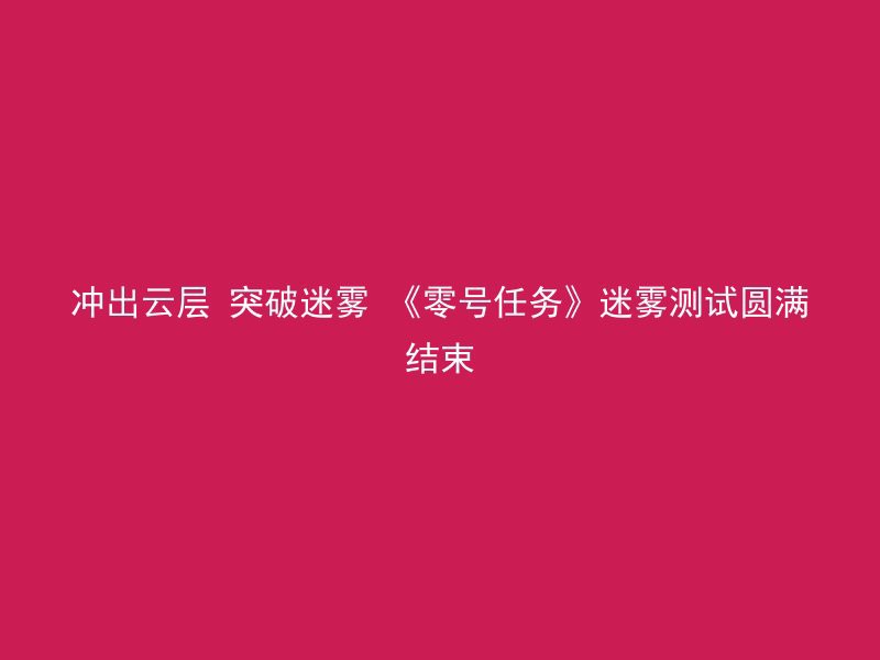 冲出云层 突破迷雾 《零号任务》迷雾测试圆满结束