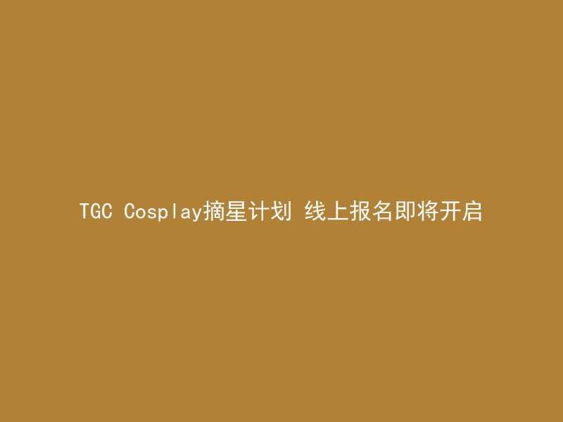 TGC Cosplay摘星计划 线上报名即将开启