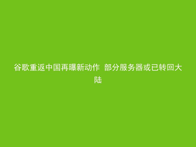 谷歌重返中国再曝新动作 部分服务器或已转回大陆