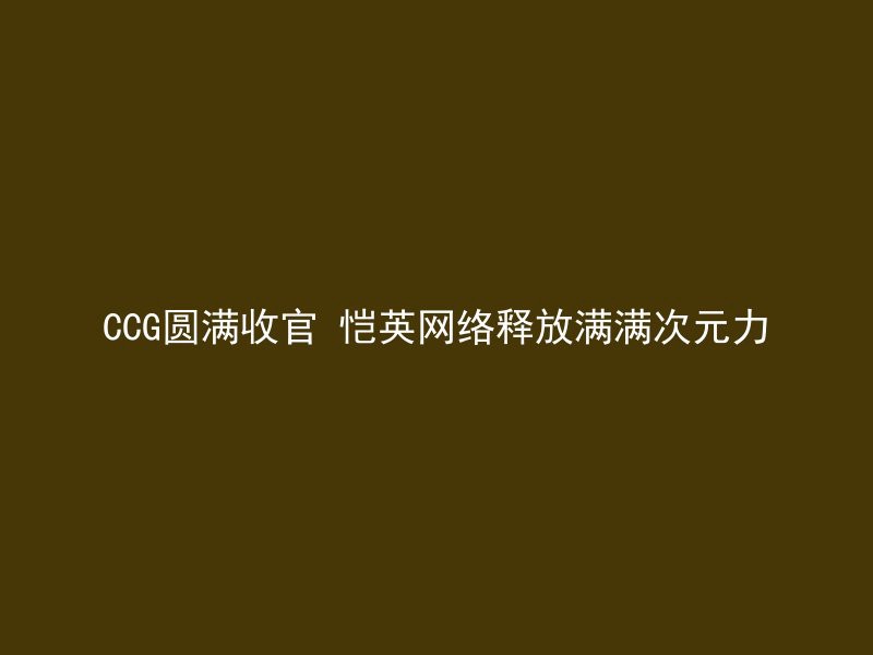 CCG圆满收官 恺英网络释放满满次元力