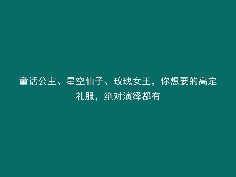 童话公主、星空仙子、玫瑰女王，你想要的高定礼服，绝对演绎都有