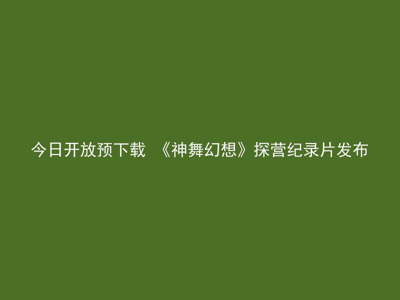 今日开放预下载 《神舞幻想》探营纪录片发布