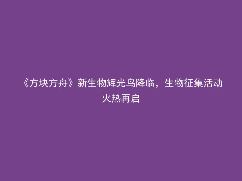 《方块方舟》新生物辉光鸟降临，生物征集活动火热再启