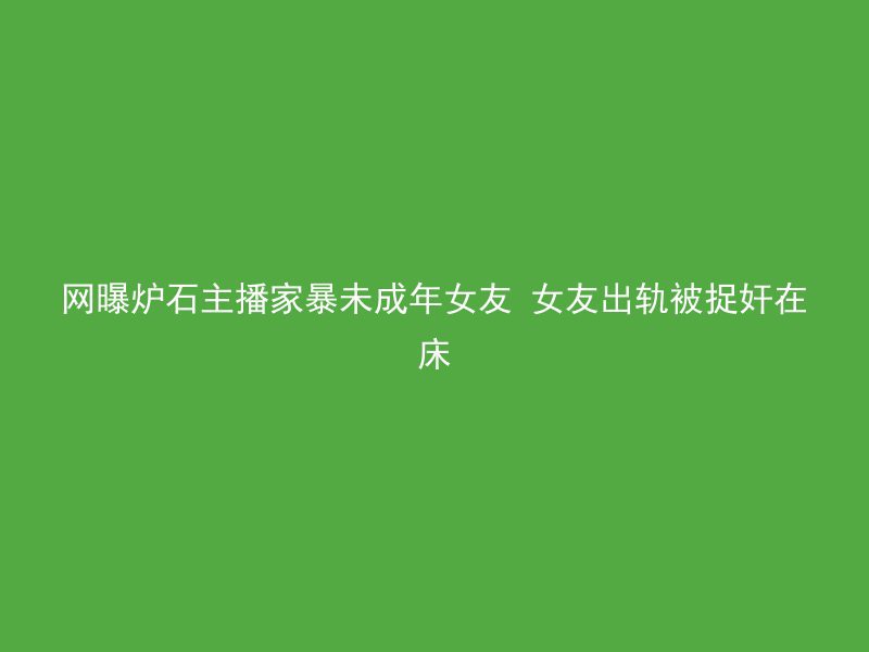 网曝炉石主播家暴未成年女友 女友出轨被捉奸在床