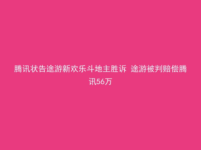 腾讯状告途游新欢乐斗地主胜诉 途游被判赔偿腾讯56万