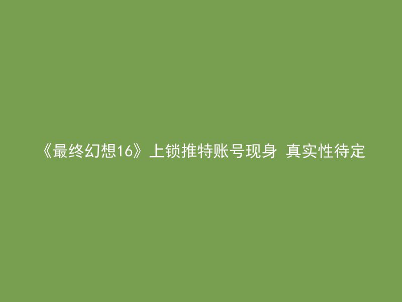 《最终幻想16》上锁推特账号现身 真实性待定