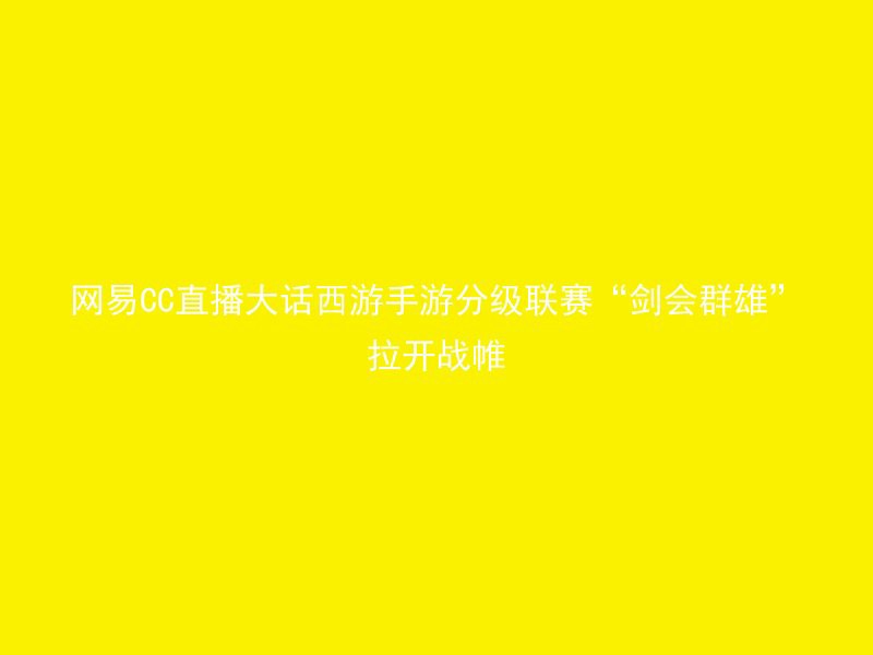 网易CC直播大话西游手游分级联赛“剑会群雄”拉开战帷