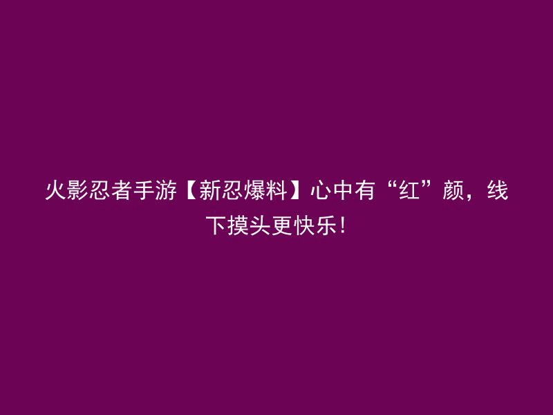 火影忍者手游【新忍爆料】心中有“红”颜，线下摸头更快乐!